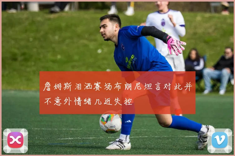 詹姆斯泪洒赛场布朗尼坦言对此并不意外情绪几近失控
