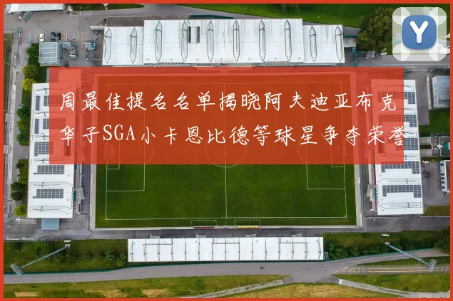 周最佳提名名单揭晓阿夫迪亚布克华子SGA小卡恩比德等球星争夺荣誉