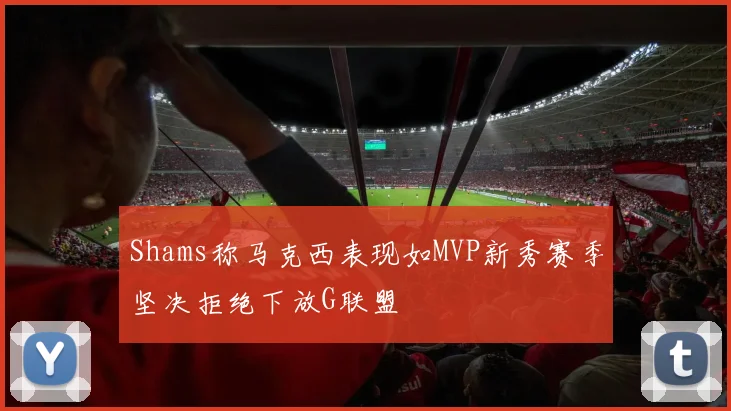 Shams称马克西表现如MVP新秀赛季坚决拒绝下放G联盟