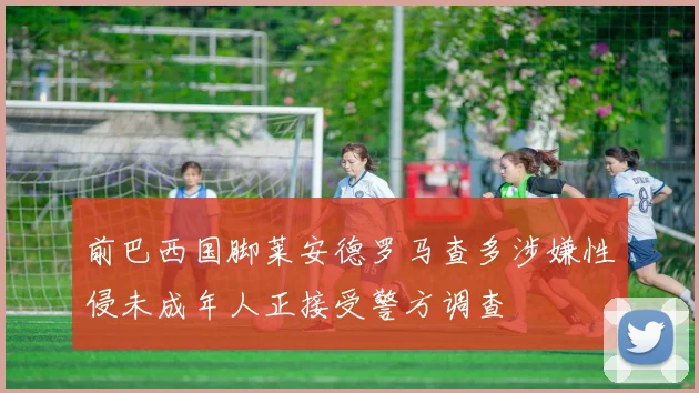 前巴西国脚莱安德罗马查多涉嫌性侵未成年人正接受警方调查