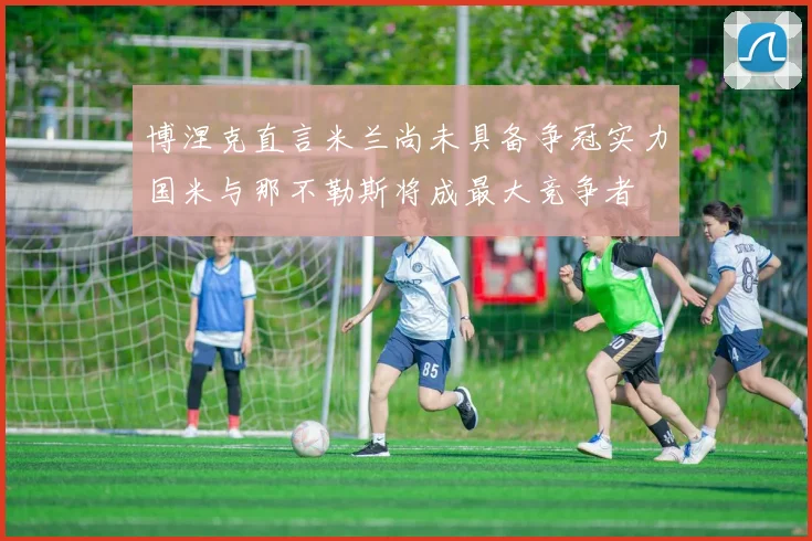 博涅克直言米兰尚未具备争冠实力国米与那不勒斯将成最大竞争者