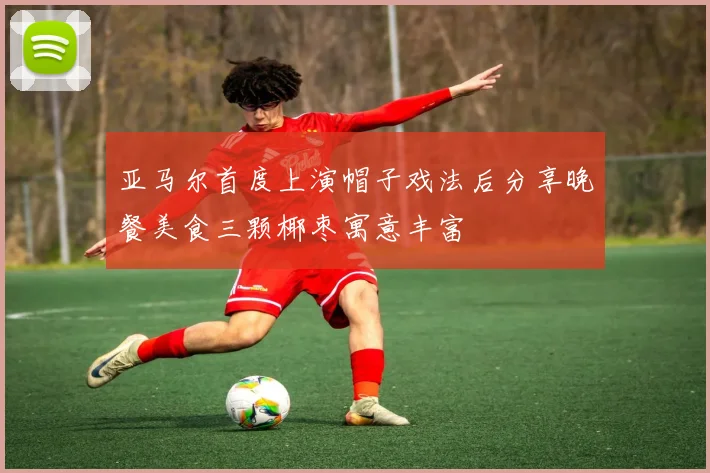 亚马尔首度上演帽子戏法后分享晚餐美食三颗椰枣寓意丰富
