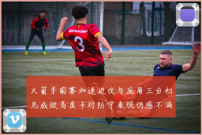火箭季前赛加速进攻与底角三分初见成效乌度卡对防守表现仍感不满