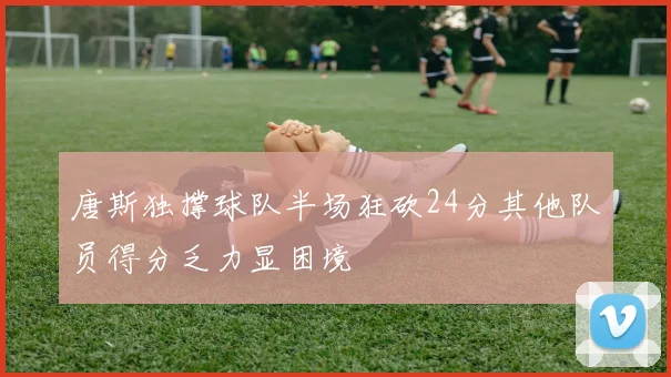 唐斯独撑球队半场狂砍24分其他队员得分乏力显困境