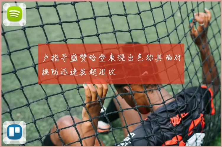 卢指导盛赞哈登表现出色称其面对换防迅速发起进攻