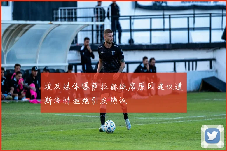 埃及媒体曝萨拉赫缺席原因建议遭斯洛特拒绝引发热议