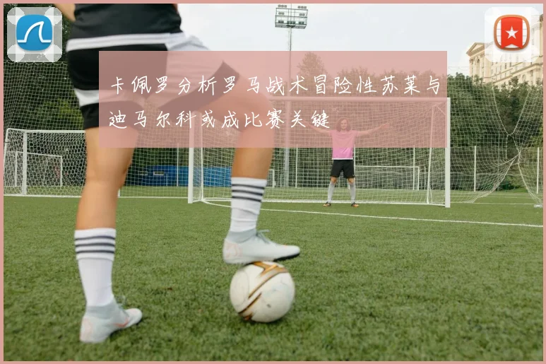 卡佩罗分析罗马战术冒险性苏莱与迪马尔科或成比赛关键