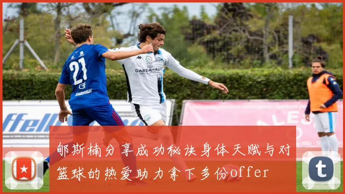 郇斯楠分享成功秘诀身体天赋与对篮球的热爱助力拿下多份offer