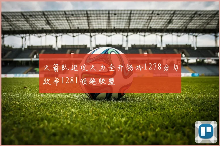 火箭队进攻火力全开场均1278分与效率1281领跑联盟