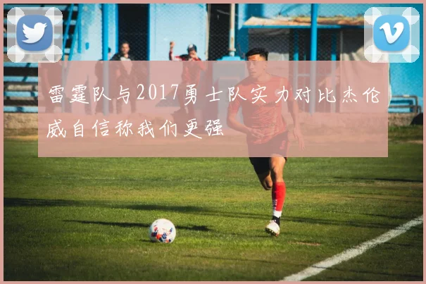 雷霆队与2017勇士队实力对比杰伦威自信称我们更强