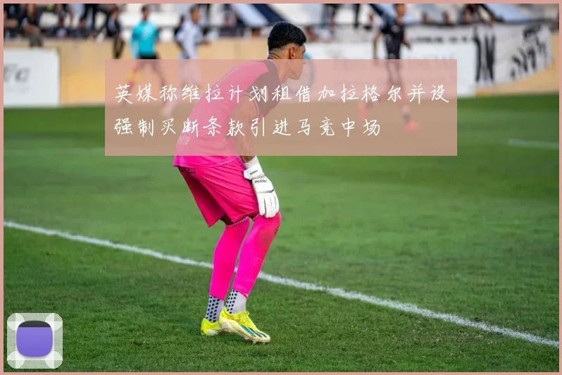 英媒称维拉计划租借加拉格尔并设强制买断条款引进马竞中场