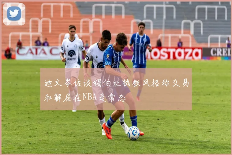 迪文岑佐谈锡伯杜执教风格称交易和解雇在NBA是常态