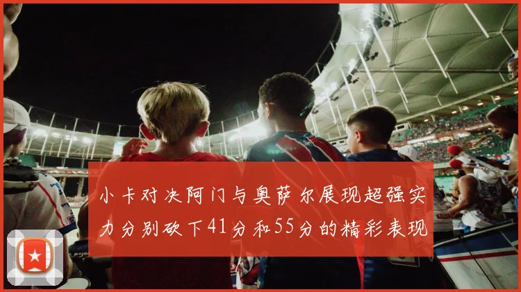 小卡对决阿门与奥萨尔展现超强实力分别砍下41分和55分的精彩表现