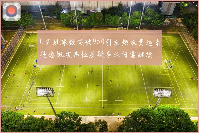 C罗进球数突破950引发热议费迪南德感慨埃弗拉质疑争论何需继续