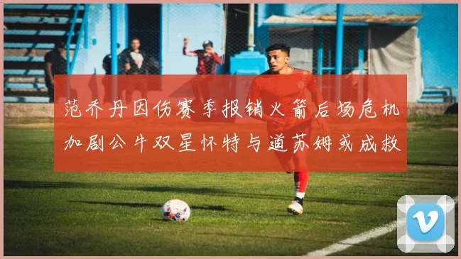 范乔丹因伤赛季报销火箭后场危机加剧公牛双星怀特与道苏姆或成救援希望