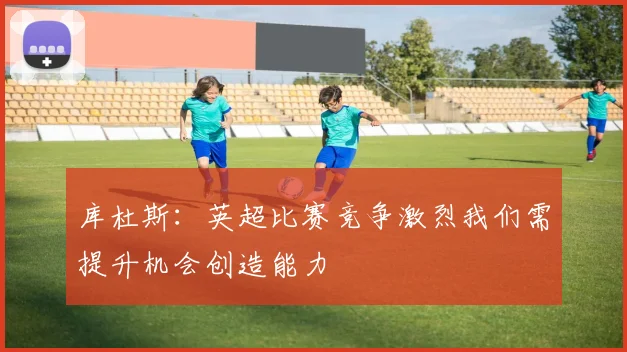 库杜斯：英超比赛竞争激烈我们需提升机会创造能力