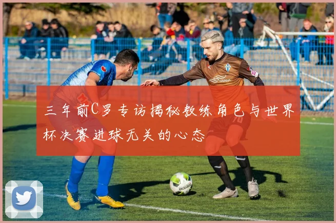 三年前C罗专访揭秘教练角色与世界杯决赛进球无关的心态